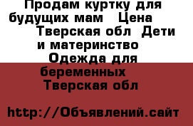 Продам куртку для будущих мам › Цена ­ 3 000 - Тверская обл. Дети и материнство » Одежда для беременных   . Тверская обл.